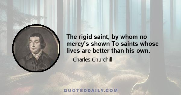 The rigid saint, by whom no mercy's shown To saints whose lives are better than his own.