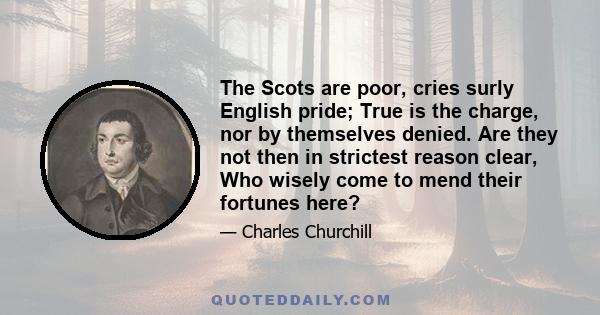 The Scots are poor, cries surly English pride; True is the charge, nor by themselves denied. Are they not then in strictest reason clear, Who wisely come to mend their fortunes here?