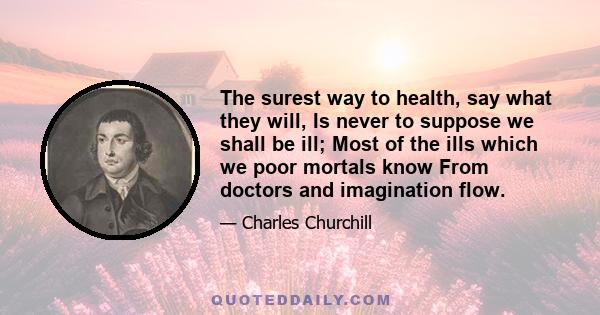 The surest way to health, say what they will, Is never to suppose we shall be ill; Most of the ills which we poor mortals know From doctors and imagination flow.