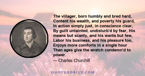 The villager, born humbly and bred hard, Content his wealth, and poverty his guard, In action simply just, in conscience clear, By guilt untainted, undisturb'd by fear, His means but scanty, and his wants but few, Labor 