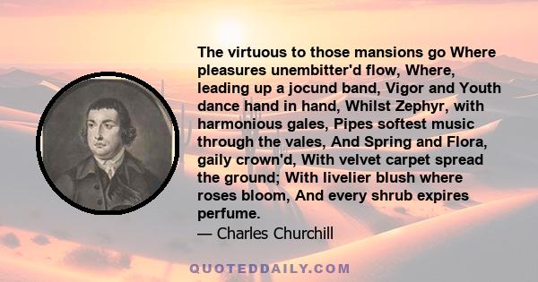 The virtuous to those mansions go Where pleasures unembitter'd flow, Where, leading up a jocund band, Vigor and Youth dance hand in hand, Whilst Zephyr, with harmonious gales, Pipes softest music through the vales, And