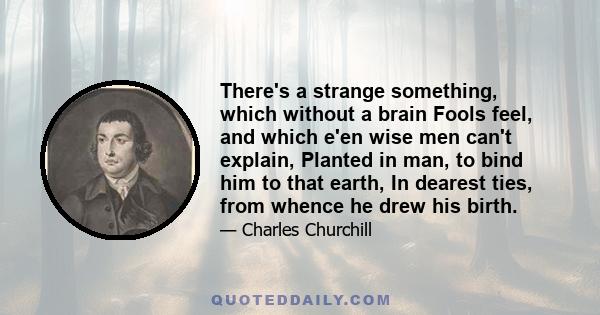 There's a strange something, which without a brain Fools feel, and which e'en wise men can't explain, Planted in man, to bind him to that earth, In dearest ties, from whence he drew his birth.