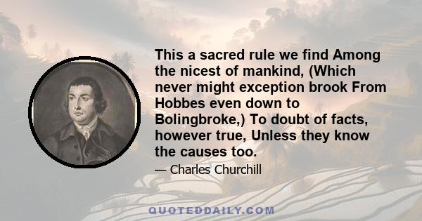 This a sacred rule we find Among the nicest of mankind, (Which never might exception brook From Hobbes even down to Bolingbroke,) To doubt of facts, however true, Unless they know the causes too.