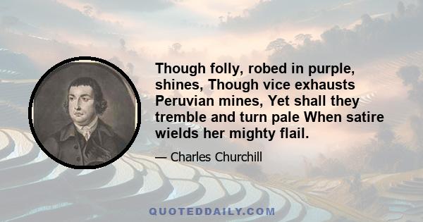 Though folly, robed in purple, shines, Though vice exhausts Peruvian mines, Yet shall they tremble and turn pale When satire wields her mighty flail.