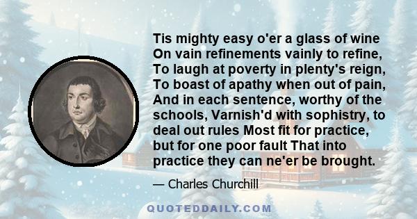 Tis mighty easy o'er a glass of wine On vain refinements vainly to refine, To laugh at poverty in plenty's reign, To boast of apathy when out of pain, And in each sentence, worthy of the schools, Varnish'd with