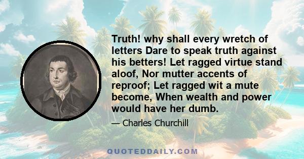 Truth! why shall every wretch of letters Dare to speak truth against his betters! Let ragged virtue stand aloof, Nor mutter accents of reproof; Let ragged wit a mute become, When wealth and power would have her dumb.