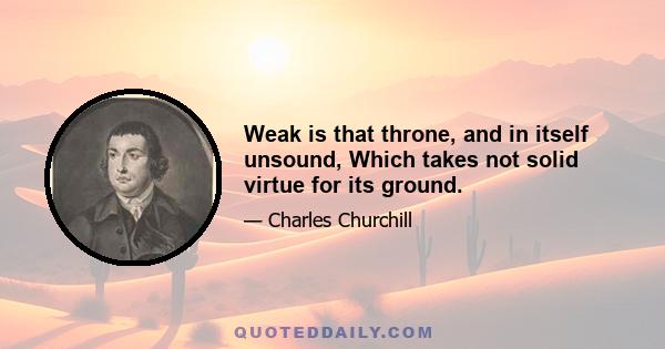 Weak is that throne, and in itself unsound, Which takes not solid virtue for its ground.