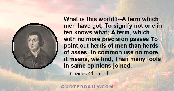 What is this world?--A term which men have got, To signify not one in ten knows what; A term, which with no more precision passes To point out herds of men than herds of asses; In common use no more it means, we find,