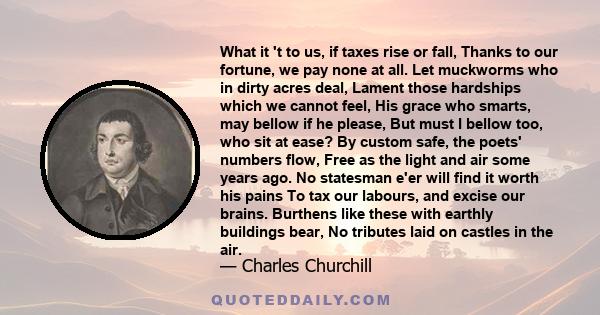 What it 't to us, if taxes rise or fall, Thanks to our fortune, we pay none at all. Let muckworms who in dirty acres deal, Lament those hardships which we cannot feel, His grace who smarts, may bellow if he please, But