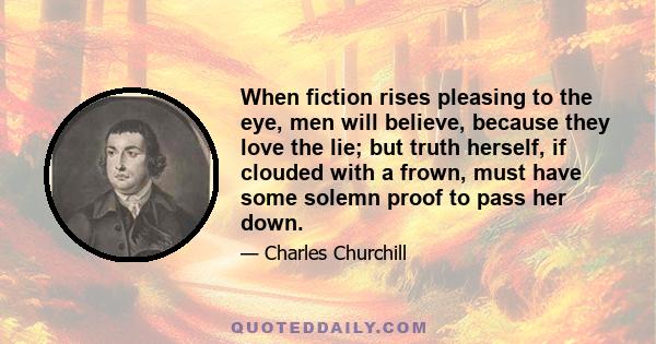 When fiction rises pleasing to the eye, men will believe, because they love the lie; but truth herself, if clouded with a frown, must have some solemn proof to pass her down.