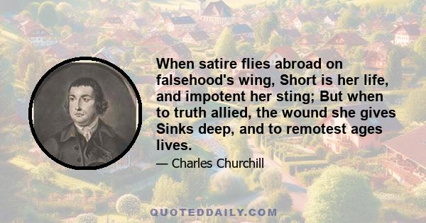 When satire flies abroad on falsehood's wing, Short is her life, and impotent her sting; But when to truth allied, the wound she gives Sinks deep, and to remotest ages lives.