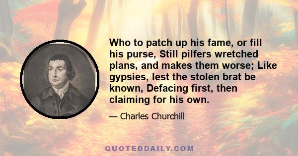 Who to patch up his fame, or fill his purse, Still pilfers wretched plans, and makes them worse; Like gypsies, lest the stolen brat be known, Defacing first, then claiming for his own.