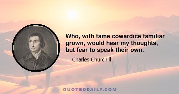 Who, with tame cowardice familiar grown, would hear my thoughts, but fear to speak their own.