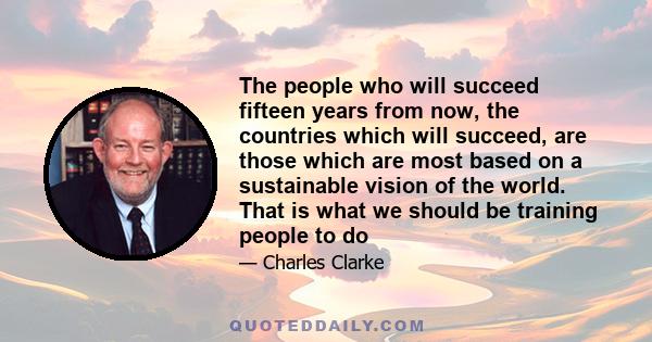 The people who will succeed fifteen years from now, the countries which will succeed, are those which are most based on a sustainable vision of the world. That is what we should be training people to do