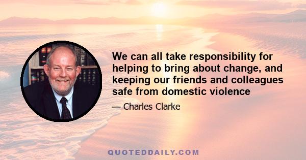 We can all take responsibility for helping to bring about change, and keeping our friends and colleagues safe from domestic violence