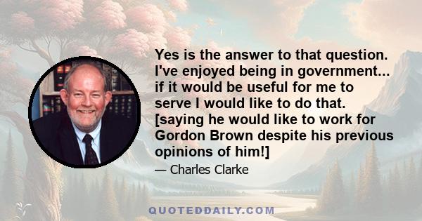 Yes is the answer to that question. I've enjoyed being in government... if it would be useful for me to serve I would like to do that. [saying he would like to work for Gordon Brown despite his previous opinions of him!]