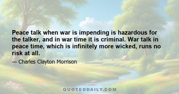 Peace talk when war is impending is hazardous for the talker, and in war time it is criminal. War talk in peace time, which is infinitely more wicked, runs no risk at all.