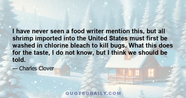 I have never seen a food writer mention this, but all shrimp imported into the United States must first be washed in chlorine bleach to kill bugs. What this does for the taste, I do not know, but I think we should be