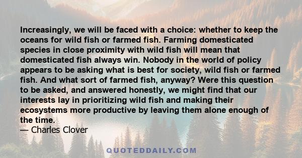 Increasingly, we will be faced with a choice: whether to keep the oceans for wild fish or farmed fish. Farming domesticated species in close proximity with wild fish will mean that domesticated fish always win. Nobody