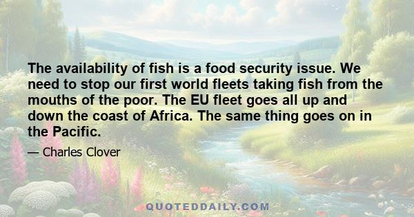 The availability of fish is a food security issue. We need to stop our first world fleets taking fish from the mouths of the poor. The EU fleet goes all up and down the coast of Africa. The same thing goes on in the