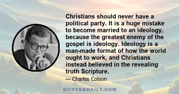 Christians should never have a political party. It is a huge mistake to become married to an ideology, because the greatest enemy of the gospel is ideology. Ideology is a man-made format of how the world ought to work,