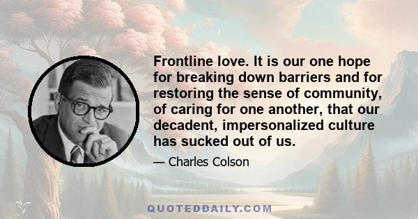 Frontline love. It is our one hope for breaking down barriers and for restoring the sense of community, of caring for one another, that our decadent, impersonalized culture has sucked out of us.