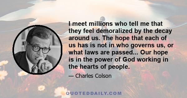 I meet millions who tell me that they feel demoralized by the decay around us. The hope that each of us has is not in who governs us, or what laws are passed... Our hope is in the power of God working in the hearts of