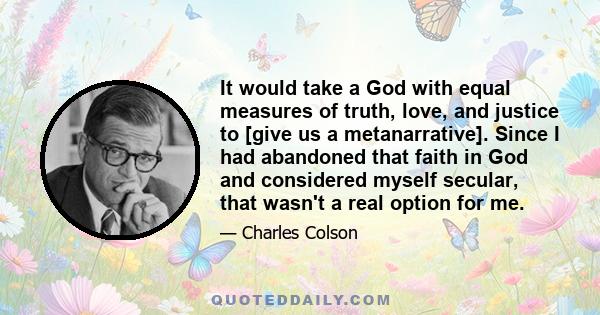 It would take a God with equal measures of truth, love, and justice to [give us a metanarrative]. Since I had abandoned that faith in God and considered myself secular, that wasn't a real option for me.