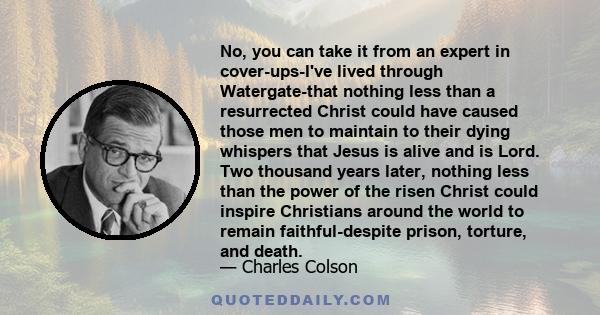 No, you can take it from an expert in cover-ups-I've lived through Watergate-that nothing less than a resurrected Christ could have caused those men to maintain to their dying whispers that Jesus is alive and is Lord.