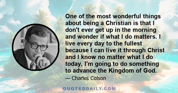 One of the most wonderful things about being a Christian is that I don't ever get up in the morning and wonder if what I do matters. I live every day to the fullest because I can live it through Christ and I know no