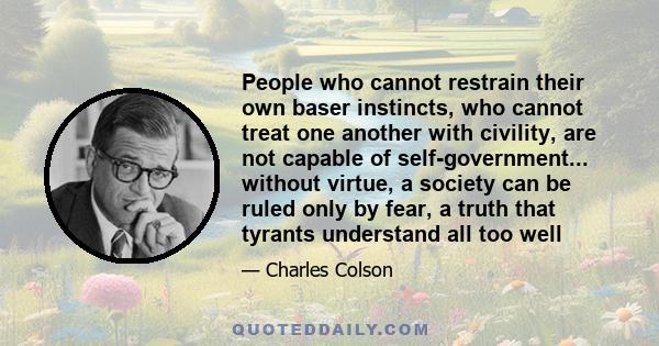 People who cannot restrain their own baser instincts, who cannot treat one another with civility, are not capable of self-government... without virtue, a society can be ruled only by fear, a truth that tyrants