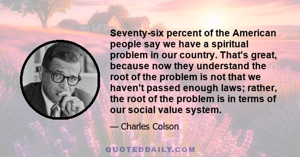 Seventy-six percent of the American people say we have a spiritual problem in our country. That's great, because now they understand the root of the problem is not that we haven't passed enough laws; rather, the root of 