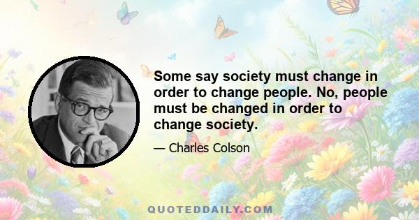 Some say society must change in order to change people. No, people must be changed in order to change society.