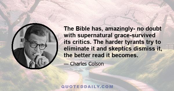 The Bible has, amazingly- no doubt with supernatural grace-survived its critics. The harder tyrants try to eliminate it and skeptics dismiss it, the better read it becomes.