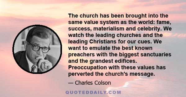 The church has been brought into the same value system as the world: fame, success, materialism and celebrity. We watch the leading churches and the leading Christians for our cues. We want to emulate the best known