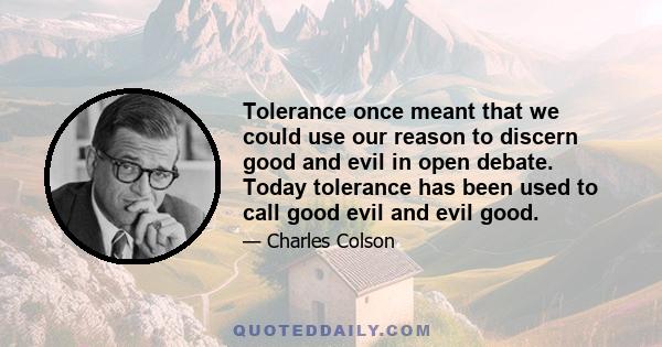 Tolerance once meant that we could use our reason to discern good and evil in open debate. Today tolerance has been used to call good evil and evil good.