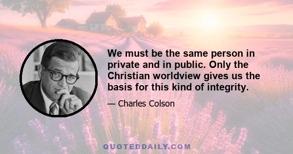 We must be the same person in private and in public. Only the Christian worldview gives us the basis for this kind of integrity.