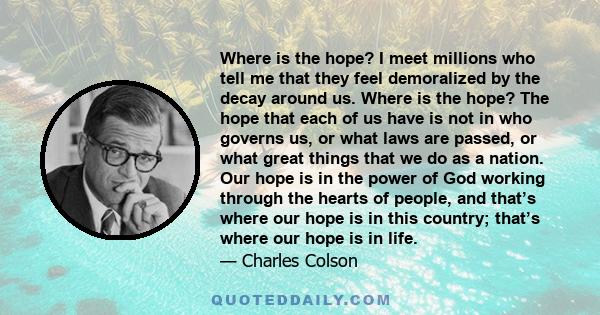 Where is the hope? I meet millions who tell me that they feel demoralized by the decay around us. Where is the hope? The hope that each of us have is not in who governs us, or what laws are passed, or what great things