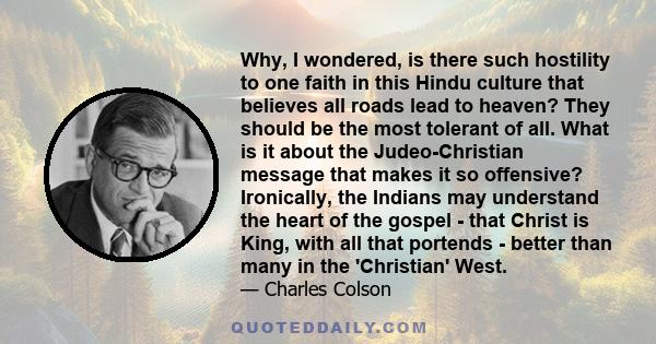 Why, I wondered, is there such hostility to one faith in this Hindu culture that believes all roads lead to heaven? They should be the most tolerant of all. What is it about the Judeo-Christian message that makes it so