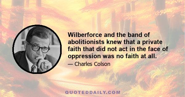 Wilberforce and the band of abolitionists knew that a private faith that did not act in the face of oppression was no faith at all.