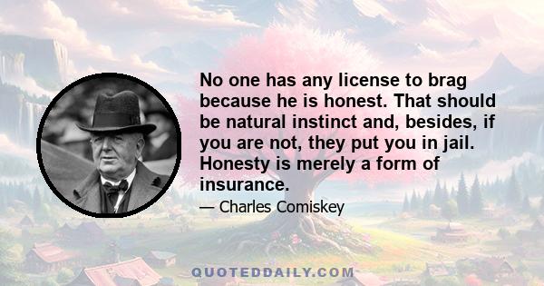 No one has any license to brag because he is honest. That should be natural instinct and, besides, if you are not, they put you in jail. Honesty is merely a form of insurance.