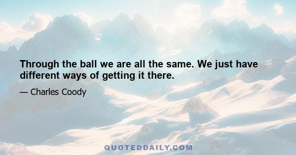 Through the ball we are all the same. We just have different ways of getting it there.