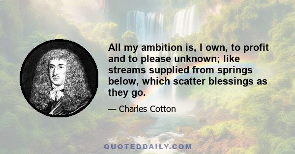 All my ambition is, I own, to profit and to please unknown; like streams supplied from springs below, which scatter blessings as they go.