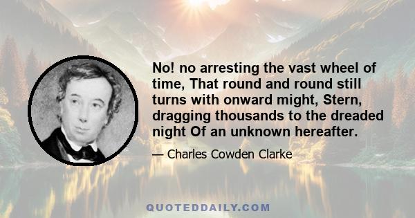 No! no arresting the vast wheel of time, That round and round still turns with onward might, Stern, dragging thousands to the dreaded night Of an unknown hereafter.