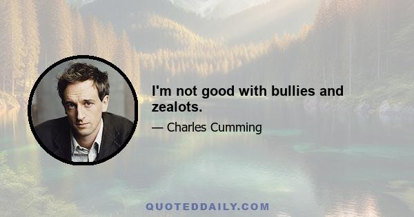 I'm not good with bullies and zealots.