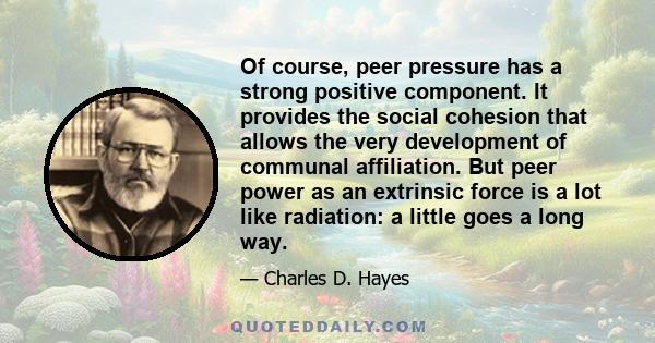 Of course, peer pressure has a strong positive component. It provides the social cohesion that allows the very development of communal affiliation. But peer power as an extrinsic force is a lot like radiation: a little