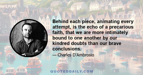 Behind each piece, animating every attempt, is the echo of a precarious faith, that we are more intimately bound to one another by our kindred doubts than our brave conclusions.