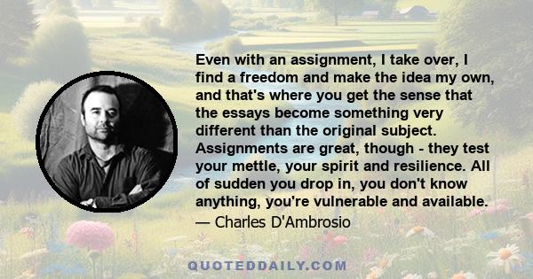 Even with an assignment, I take over, I find a freedom and make the idea my own, and that's where you get the sense that the essays become something very different than the original subject. Assignments are great,