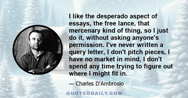 I like the desperado aspect of essays, the free lance, that mercenary kind of thing, so I just do it, without asking anyone's permission. I've never written a query letter, I don't pitch pieces, I have no market in