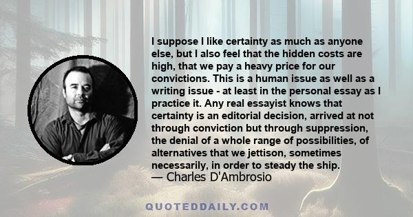 I suppose I like certainty as much as anyone else, but I also feel that the hidden costs are high, that we pay a heavy price for our convictions. This is a human issue as well as a writing issue - at least in the